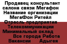 Продавец-консультант салона связи Мегафон › Название организации ­ МегаФон Ритейл › Отрасль предприятия ­ Телекоммуникации › Минимальный оклад ­ 55 000 - Все города Работа » Вакансии   . Адыгея респ.,Адыгейск г.